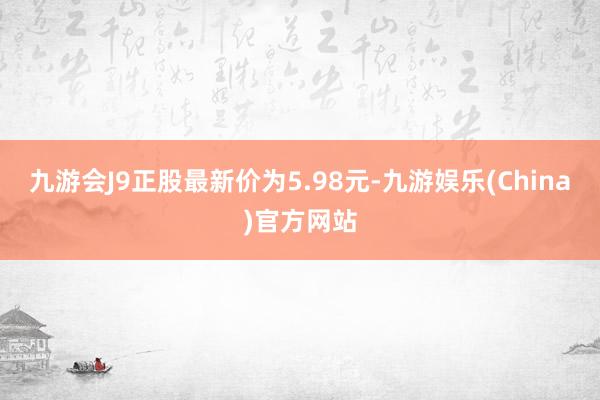 九游会J9正股最新价为5.98元-九游娱乐(China)官方网站