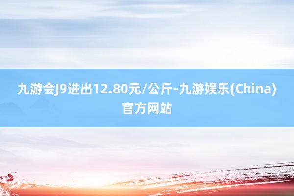 九游会J9进出12.80元/公斤-九游娱乐(China)官方网站