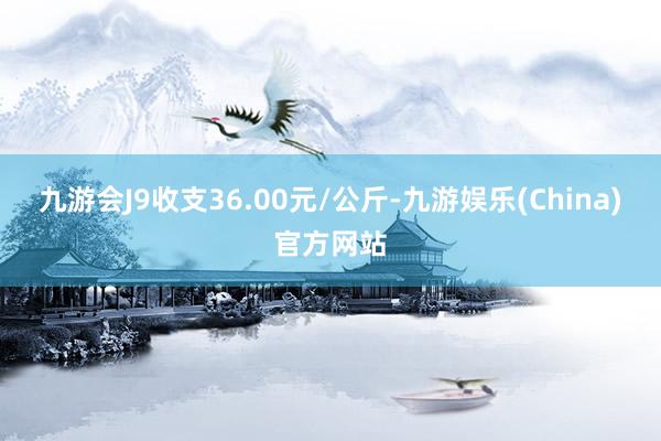 九游会J9收支36.00元/公斤-九游娱乐(China)官方网站