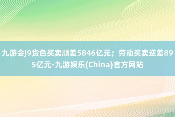 九游会J9货色买卖顺差5846亿元；劳动买卖逆差895亿元-九游娱乐(China)官方网站