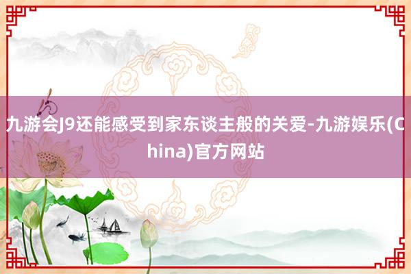 九游会J9还能感受到家东谈主般的关爱-九游娱乐(China)官方网站