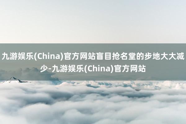 九游娱乐(China)官方网站盲目抢名堂的步地大大减少-九游娱乐(China)官方网站