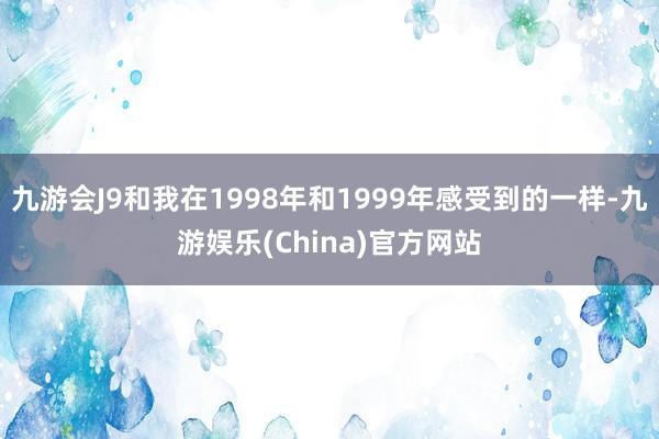 九游会J9和我在1998年和1999年感受到的一样-九游娱乐(China)官方网站