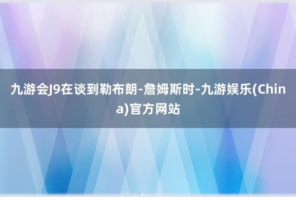 九游会J9在谈到勒布朗-詹姆斯时-九游娱乐(China)官方网站