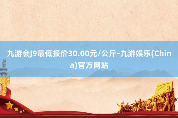 九游会J9最低报价30.00元/公斤-九游娱乐(China)官方网站