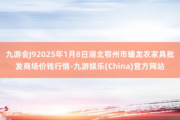 九游会J92025年1月8日湖北鄂州市蟠龙农家具批发商场价钱行情-九游娱乐(China)官方网站