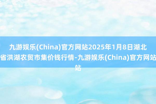 九游娱乐(China)官方网站2025年1月8日湖北省洪湖农贸市集价钱行情-九游娱乐(China)官方网站