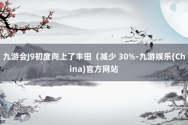 九游会J9初度向上了丰田（减少 30%-九游娱乐(China)官方网站