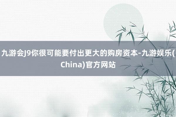 九游会J9你很可能要付出更大的购房资本-九游娱乐(China)官方网站