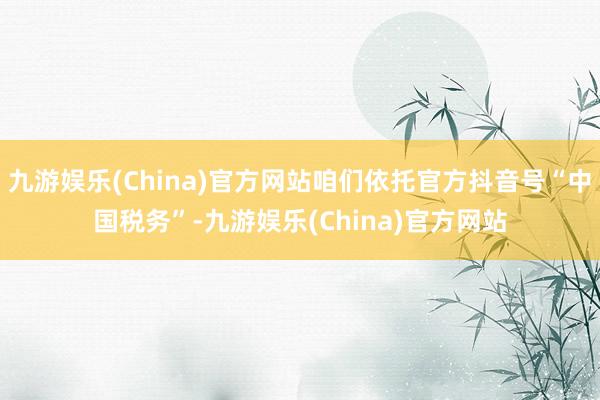 九游娱乐(China)官方网站咱们依托官方抖音号“中国税务”-九游娱乐(China)官方网站