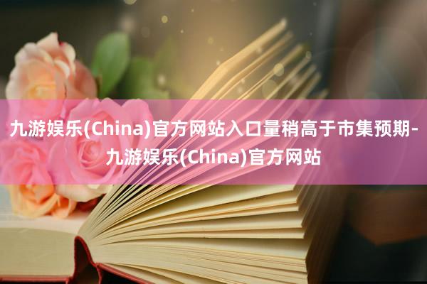 九游娱乐(China)官方网站入口量稍高于市集预期-九游娱乐(China)官方网站