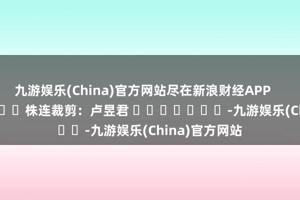 九游娱乐(China)官方网站尽在新浪财经APP            						株连裁剪：卢昱君 							-九游娱乐(China)官方网站