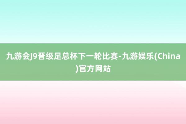 九游会J9晋级足总杯下一轮比赛-九游娱乐(China)官方网站