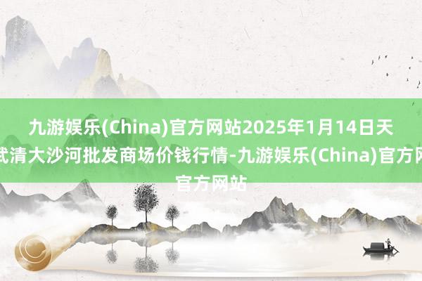 九游娱乐(China)官方网站2025年1月14日天津武清大沙河批发商场价钱行情-九游娱乐(China)官方网站