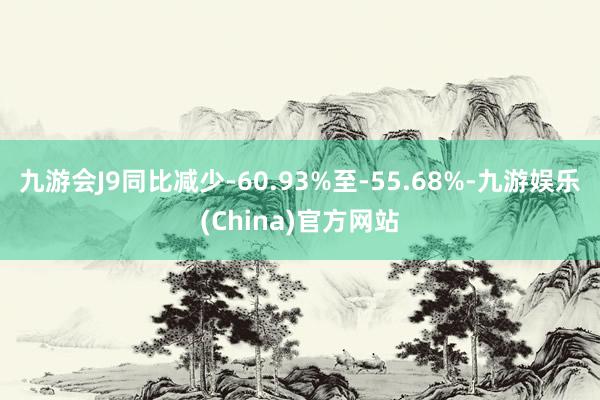 九游会J9同比减少-60.93%至-55.68%-九游娱乐(China)官方网站