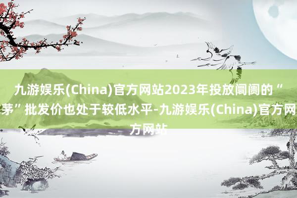 九游娱乐(China)官方网站2023年投放阛阓的“兔茅”批发价也处于较低水平-九游娱乐(China)官方网站