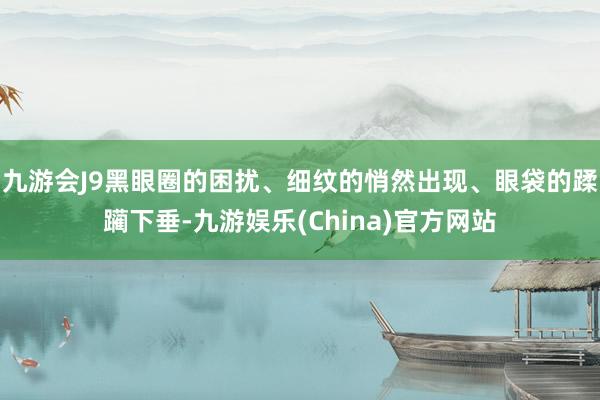 九游会J9黑眼圈的困扰、细纹的悄然出现、眼袋的蹂躏下垂-九游娱乐(China)官方网站