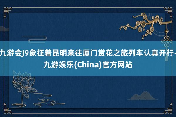 九游会J9象征着昆明来往厦门赏花之旅列车认真开行-九游娱乐(China)官方网站