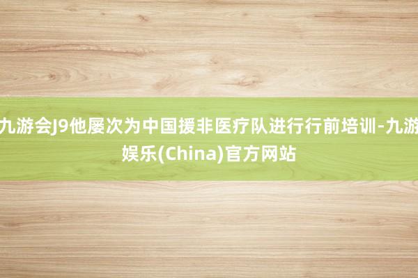 九游会J9他屡次为中国援非医疗队进行行前培训-九游娱乐(China)官方网站