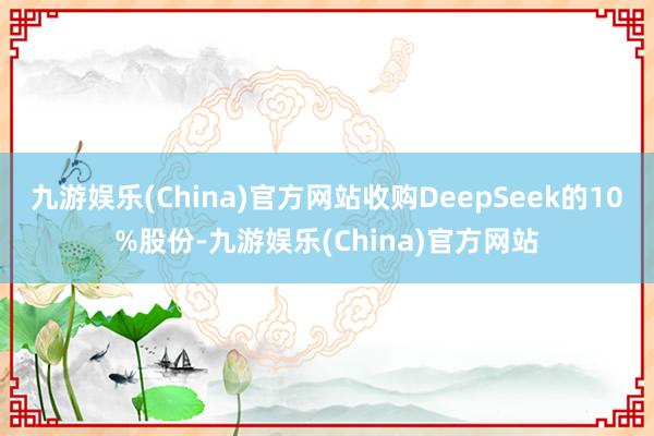 九游娱乐(China)官方网站收购DeepSeek的10%股份-九游娱乐(China)官方网站