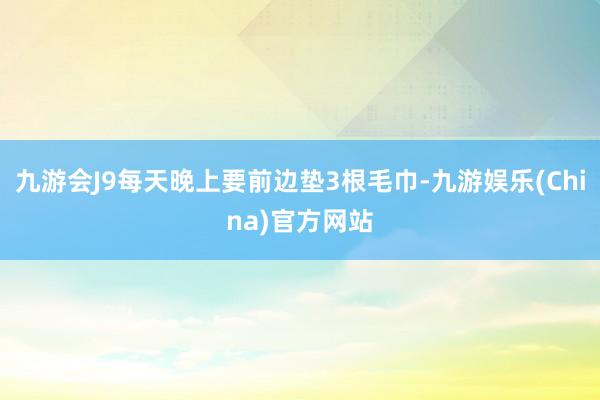 九游会J9每天晚上要前边垫3根毛巾-九游娱乐(China)官方网站