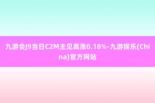 九游会J9当日C2M主见高涨0.18%-九游娱乐(China)官方网站