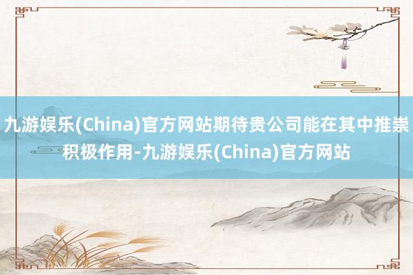 九游娱乐(China)官方网站期待贵公司能在其中推崇积极作用-九游娱乐(China)官方网站