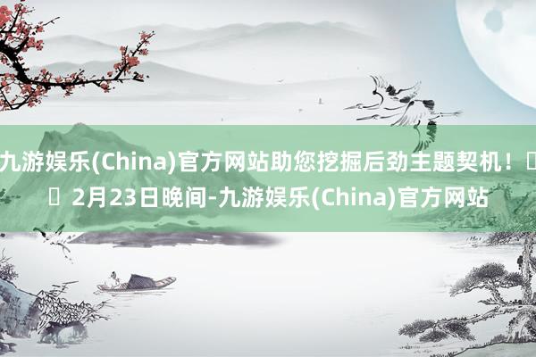 九游娱乐(China)官方网站助您挖掘后劲主题契机！		　　2月23日晚间-九游娱乐(China)官方网站